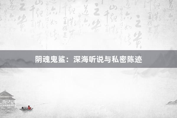 阴魂鬼鲨：深海听说与私密陈迹